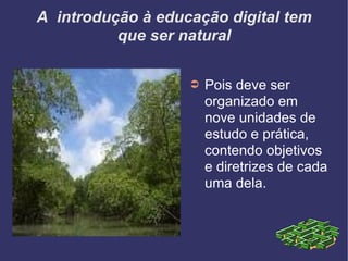 A  introdução à educação digital tem que ser natural Pois deve ser organizado em nove unidades de estudo e prática, contendo objetivos e diretrizes de cada uma dela. 