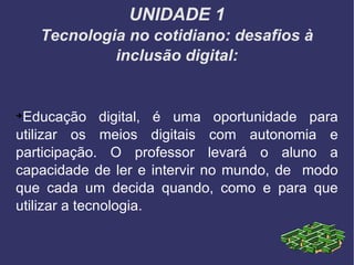 UNIDADE 1 Tecnologia no cotidiano: desafios à inclusão digital: Educação digital, é uma oportunidade para utilizar os meios digitais com autonomia e participação. O professor levará o aluno a capacidade de ler e intervir no mundo, de  modo que cada um decida quando, como e para que utilizar a tecnologia. 