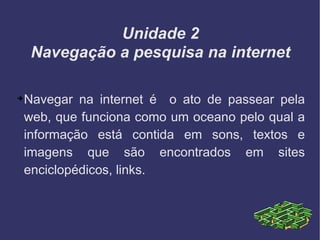Unidade 2 Navegação a pesquisa na internet Navegar na internet é  o ato de passear pela web, que funciona como um oceano pelo qual a informação está contida em sons, textos e imagens que são encontrados em sites enciclopédicos, links. 