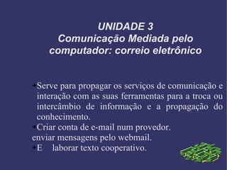 UNIDADE 3 Comunicação Mediada pelo computador: correio eletrônico Serve para propagar os serviços de comunicação e interação com as suas ferramentas para a troca ou intercâmbio de informação e a propagação do conhecimento. Criar conta de e-mail num provedor. enviar mensagens pelo webmail. E laborar texto cooperativo. 