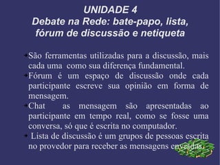 UNIDADE 4 Debate na Rede: bate-papo, lista, fórum de discussão e netiqueta São ferramentas utilizadas para a discussão, mais cada uma  como sua diferença fundamental. Fórum é um espaço de discussão onde cada participante escreve sua opinião em forma de mensagem. Chat  as mensagem são apresentadas ao participante em tempo real, como se fosse uma conversa, só que é escrita no computador. Lista de discussão é um grupos de pessoas escrita no provedor para receber as mensagens enviadas. 