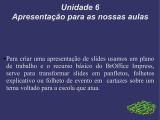 Unidade 6 Apresentação para as nossas aulas Para criar uma apresentação de slides usamos um plano de trabalho e o recurso básico do BrOffice Impress, serve para transformar slides em panfletos, folhetos explicativo ou folheto de evento em  cartazes sobre um tema voltado para a escola que atua. 