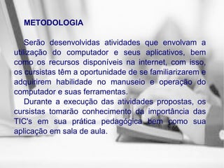 METODOLOGIA Serão desenvolvidas atividades que envolvam a utilização do computador e seus aplicativos, bem como os recursos disponíveis na internet, com isso, os cursistas têm a oportunidade de se familiarizarem e adquirirem habilidade no manuseio e operação do computador e suas ferramentas. Durante a execução das atividades propostas, os cursistas tomarão conhecimento da importância das TIC's em sua prática pedagógica bem como sua aplicação em sala de aula. 