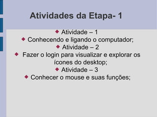 Atividades da Etapa- 1 Atividade – 1  Conhecendo e ligando o computador; Atividade – 2 Fazer o login para visualizar e explorar os ícones do desktop; Atividade – 3  Conhecer o mouse e suas funções; 