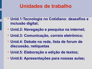 Unidades de trabalho Unid.1:Tecnologia no Cotidiano: deasafios e inclusão digital; Unid.2: Navegação e pesquisa na internet; Unid.3: Comunicação, correio eletrônico; Unid.4: Debate na rede, lista de forum de discussão, netiquetas Unid.5: Elaboração e edição de textos; Unid.6: Apresentações para nossas aulas; 