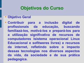 Objetivos do Curso Objetivo Geral Contribuir para a inclusão digital de profissionais da educação, buscando familiazá-los, motivá-los e prepará-los para a utilização signifivativa de recursos de computadores Isistema operacional Linux Educacional e sofitweres livres) e recursos da internet, refletindo sobre o impacto dessas tecnologias nos diversos aspectos da vida, da sociedade e de sua prática pedagogica.  