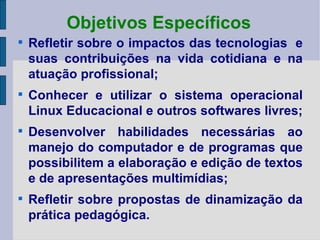 Objetivos Específicos Refletir sobre o impactos das tecnologias  e suas contribuições na vida cotidiana e na atuação profissional; Conhecer e utilizar o sistema operacional Linux Educacional e outros softwares livres; Desenvolver habilidades necessárias ao manejo do computador e de programas que possibilitem a elaboração e edição de textos e de apresentações multimídias; Refletir sobre propostas de dinamização da prática pedagógica. 