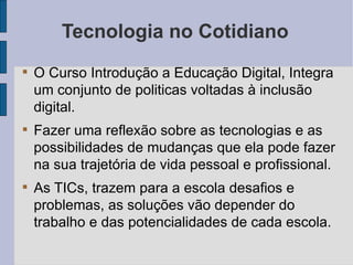 Tecnologia no Cotidiano O Curso Introdução a Educação Digital, Integra um conjunto de politicas voltadas à inclusão digital.  Fazer uma reflexão sobre as tecnologias e as possibilidades de mudanças que ela pode fazer na sua trajetória de vida pessoal e profissional. As TICs, trazem para a escola desafios e problemas, as soluções vão depender do trabalho e das potencialidades de cada escola. 