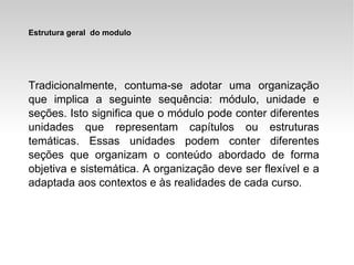 Tradicionalmente, contuma-se adotar uma organização que implica a seguinte sequência: módulo, unidade e seções. Isto significa que o módulo pode conter diferentes unidades que representam capítulos ou estruturas temáticas. Essas unidades podem conter diferentes seções que organizam o conteúdo abordado de forma objetiva e sistemática. A organização deve ser flexível e a adaptada aos contextos e às realidades de cada curso. Estrutura geral  do modulo 