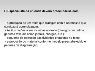 O Especialista da unidade deverá preocupar-se com: - a produção de um texto que dialogue com o aprendiz e que conduza à aprendizagem; - As ilustrações a ser incluidas no texto (diálogo com outros gêneros textuais como jornais, charges, etc.); - esquema de correção das tividades propostas no texto; - a produção do material conforme modelo preestabelecido e padrões de diagramação; 