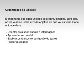 Organização da unidade É importante que cada unidade seja clara, sintética, para que, ao ler, o aluno tenha a visão objetiva do que vai estudar. Cada unidade deve: - Orientar os alunos quanto à informação; - Apresentar o conteúdo - Explicar os tópicos (organização do texto) - Propor atividades 