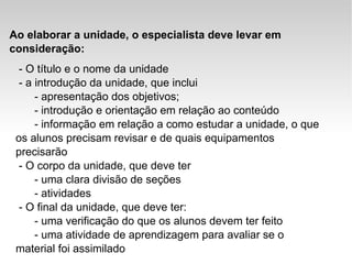Ao elaborar a unidade, o especialista deve levar em consideração: - O título e o nome da unidade - a introdução da unidade, que inclui   - apresentação dos objetivos;   - introdução e orientação em relação ao conteúdo    - informação em relação a como estudar a unidade, o que os alunos precisam revisar e de quais equipamentos precisarão - O corpo da unidade, que deve ter   - uma clara divisão de seções   - atividades - O final da unidade, que deve ter:   - uma verificação do que os alunos devem ter feito   - uma atividade de aprendizagem para avaliar se o material foi assimilado  