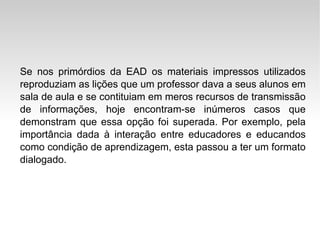 Se nos primórdios da EAD os materiais impressos utilizados reproduziam as lições que um professor dava a seus alunos em sala de aula e se contituiam em meros recursos de transmissão de informações, hoje encontram-se inúmeros casos que demonstram que essa opção foi superada. Por exemplo, pela importância dada à interação entre educadores e educandos como condição de aprendizagem, esta passou a ter um formato dialogado. 