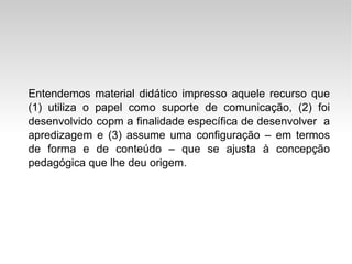 Entendemos material didático impresso aquele recurso que (1) utiliza o papel como suporte de comunicação, (2) foi desenvolvido copm a finalidade específica de desenvolver  a apredizagem e (3) assume uma configuração – em termos de forma e de conteúdo – que se ajusta à concepção pedagógica que lhe deu origem. 