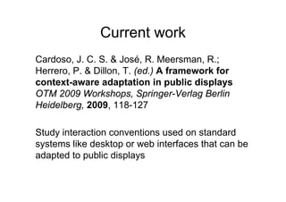 Current work
Cardoso, J. C. S. & José, R. Meersman, R.;
Herrero, P. & Dillon, T. (ed.) A framework for
context-aware adaptation in public displays
OTM 2009 Workshops, Springer-Verlag Berlin
Heidelberg, 2009, 118-127

Study interaction conventions used on standard
systems like desktop or web interfaces that can be
adapted to public displays
 