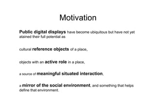 Motivation
Public digital displays have become ubiquitous but have not yet
atained their full potential as


cultural reference     objects of a place,

objects with an active    role in a place,

a source of meaningful      situated interaction,

a mirror   of the social environment, and something that helps
define that environment.
 