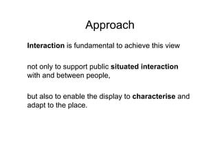 Approach
Interaction is fundamental to achieve this view

not only to support public situated interaction
with and between people,

but also to enable the display to characterise and
adapt to the place.
 