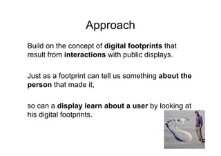 Approach
Build on the concept of digital footprints that
result from interactions with public displays.

Just as a footprint can tell us something about the
person that made it,

so can a display learn about a user by looking at
his digital footprints
            footprints.
 