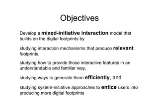Objectives
Develop a mixed-initiative interaction model that
builds on the digital footprints by

studying interaction mechanisms that produce relevant
footprints,
    p     ,
studying how to provide those interactive features in an
understandable and familiar way
                            way,

studying ways to generate them efficiently, and

studying system-initiative approaches to entice users into
producing more digital footprints
 
