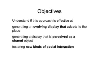Objectives
Understand if this approach is effective at
generating an evolving display that adapts to the
place
generating a display that is perceived as a
shared object
fostering new kinds of social interaction
 
