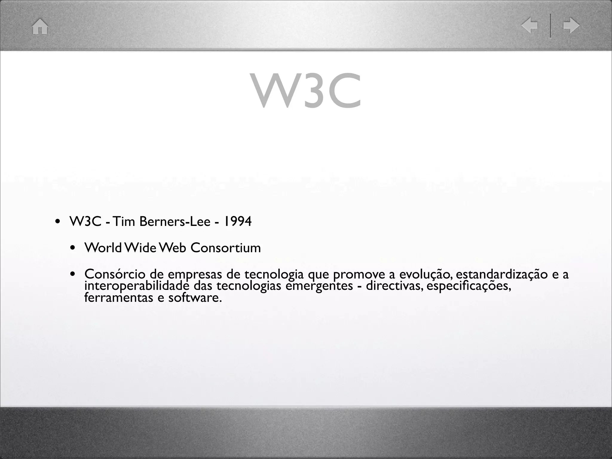 W3C
• W3C - Tim Berners-Lee - 1994
• World Wide Web Consortium
• Consórcio de empresas de tecnologia que promove a evolução, estandardização e a
interoperabilidade das tecnologias emergentes - directivas, especiﬁcações,
ferramentas e software.
 