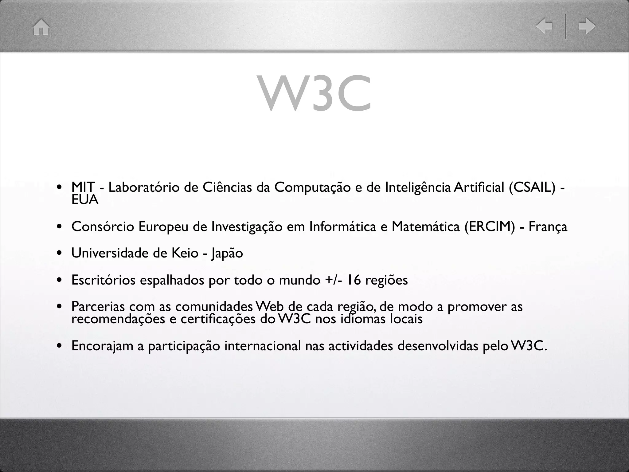 W3C
• MIT - Laboratório de Ciências da Computação e de Inteligência Artiﬁcial (CSAIL) -
EUA
• Consórcio Europeu de Investigação em Informática e Matemática (ERCIM) - França
• Universidade de Keio - Japão
• Escritórios espalhados por todo o mundo +/- 16 regiões
• Parcerias com as comunidades Web de cada região, de modo a promover as
recomendações e certiﬁcações do W3C nos idiomas locais
• Encorajam a participação internacional nas actividades desenvolvidas pelo W3C.
 