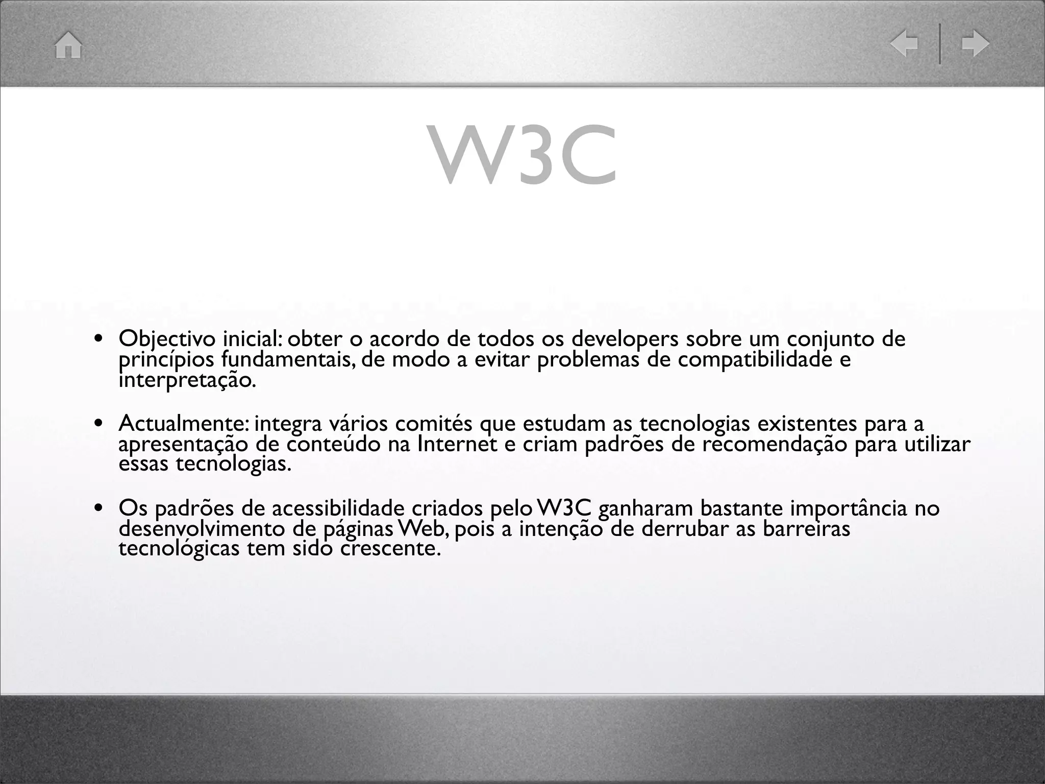 W3C
• Objectivo inicial: obter o acordo de todos os developers sobre um conjunto de
princípios fundamentais, de modo a evitar problemas de compatibilidade e
interpretação.
• Actualmente: integra vários comités que estudam as tecnologias existentes para a
apresentação de conteúdo na Internet e criam padrões de recomendação para utilizar
essas tecnologias.
• Os padrões de acessibilidade criados pelo W3C ganharam bastante importância no
desenvolvimento de páginas Web, pois a intenção de derrubar as barreiras
tecnológicas tem sido crescente.
 