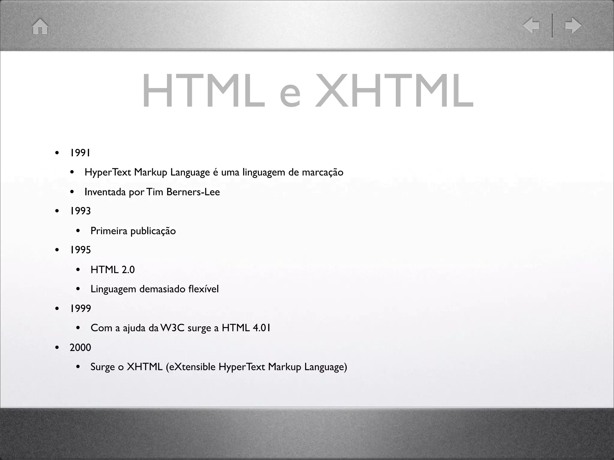 HTML e XHTML
• 1991
• HyperText Markup Language é uma linguagem de marcação
• Inventada por Tim Berners-Lee
• 1993
• Primeira publicação
• 1995
• HTML 2.0
• Linguagem demasiado ﬂexível
• 1999
• Com a ajuda da W3C surge a HTML 4.01
• 2000
• Surge o XHTML (eXtensible HyperText Markup Language)
 