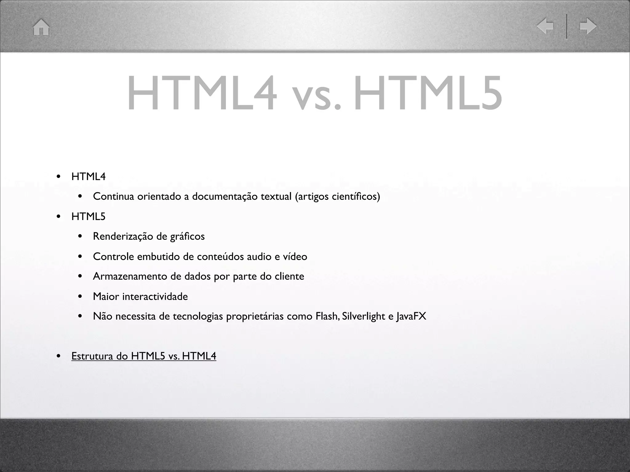 HTML4 vs. HTML5
• HTML4
• Continua orientado a documentação textual (artigos cientíﬁcos)
• HTML5
• Renderização de gráﬁcos
• Controle embutido de conteúdos audio e vídeo
• Armazenamento de dados por parte do cliente
• Maior interactividade
• Não necessita de tecnologias proprietárias como Flash, Silverlight e JavaFX
• Estrutura do HTML5 vs. HTML4
 