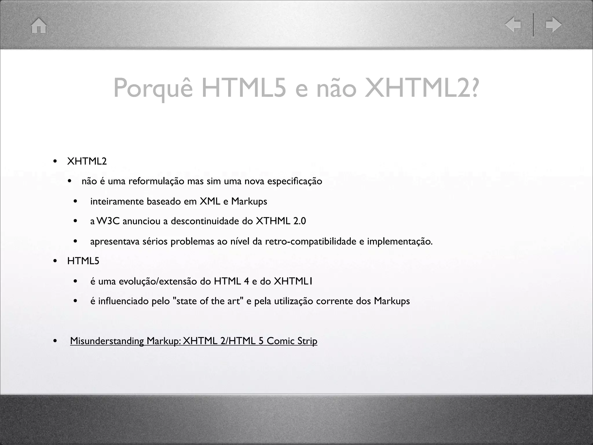 Porquê HTML5 e não XHTML2?
• XHTML2
• não é uma reformulação mas sim uma nova especiﬁcação
• inteiramente baseado em XML e Markups
• a W3C anunciou a descontinuidade do XTHML 2.0
• apresentava sérios problemas ao nível da retro-compatibilidade e implementação.
• HTML5
• é uma evolução/extensão do HTML 4 e do XHTML1
• é inﬂuenciado pelo "state of the art" e pela utilização corrente dos Markups
• Misunderstanding Markup: XHTML 2/HTML 5 Comic Strip
 