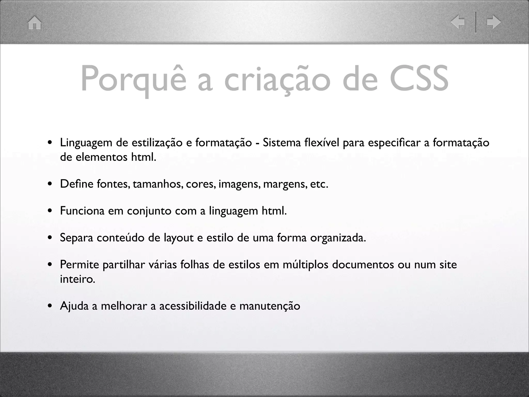Porquê a criação de CSS
• Linguagem de estilização e formatação - Sistema ﬂexível para especiﬁcar a formatação
de elementos html.
• Deﬁne fontes, tamanhos, cores, imagens, margens, etc.
• Funciona em conjunto com a linguagem html.
• Separa conteúdo de layout e estilo de uma forma organizada.
• Permite partilhar várias folhas de estilos em múltiplos documentos ou num site
inteiro.
• Ajuda a melhorar a acessibilidade e manutenção
 