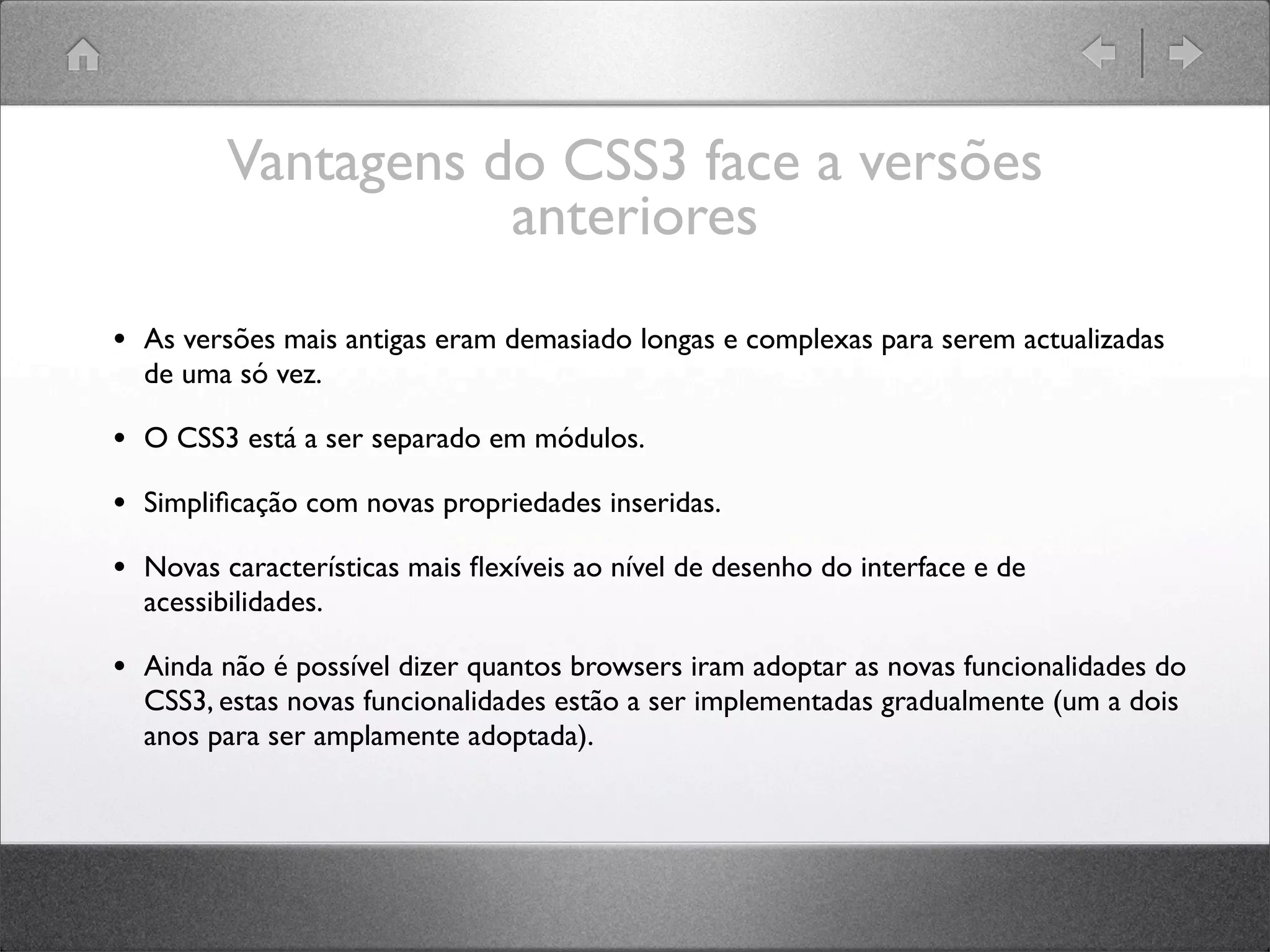 Vantagens do CSS3 face a versões
anteriores
• As versões mais antigas eram demasiado longas e complexas para serem actualizadas
de uma só vez.
• O CSS3 está a ser separado em módulos.
• Simpliﬁcação com novas propriedades inseridas.
• Novas características mais ﬂexíveis ao nível de desenho do interface e de
acessibilidades.
• Ainda não é possível dizer quantos browsers iram adoptar as novas funcionalidades do
CSS3, estas novas funcionalidades estão a ser implementadas gradualmente (um a dois
anos para ser amplamente adoptada).
 