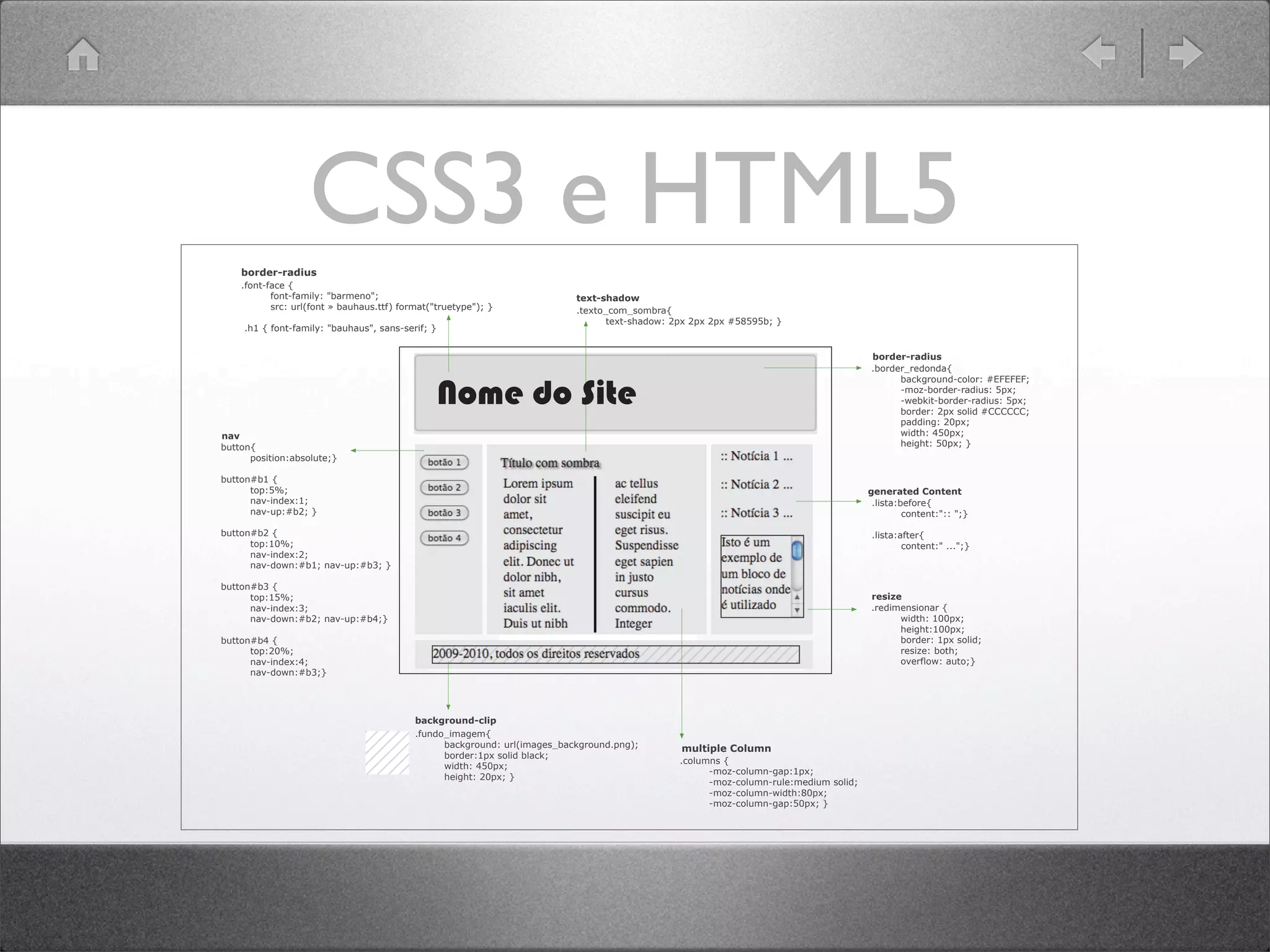 CSS3 e HTML5
.lista:before{
   content:"::  ";;}
.lista:after{
   content:"  ...";;}
.redimensionar  {    
   width:  100px;;    
   height:100px;;    
   border:  1px  solid;;    
   resize:  both;;    
   overflow:  auto;;}
button{
   position:absolute;;}
button#b1  {
   top:5%;;
   nav-­index:1;;
   nav-­up:#b2;;  }
button#b2  {
   top:10%;;  
   nav-­index:2;;
   nav-­down:#b1;;  nav-­up:#b3;;  }
button#b3  {
   top:15%;;
   nav-­index:3;;
   nav-­down:#b2;;  nav-­up:#b4;;}
button#b4  {
   top:20%;;
   nav-­index:4;;
   nav-­down:#b3;;}
.border_redonda{
   background-­color:  #EFEFEF;;
   -­moz-­border-­radius:  5px;;
   -­webkit-­border-­radius:  5px;;
   border:  2px  solid  #CCCCCC;;
   padding:  20px;;
   width:  450px;;
   height:  50px;;  }
.texto_com_sombra{  
   text-­shadow:  2px  2px  2px  #58595b;;  }
.fundo_imagem{    
   background:  url(images_background.png);;  
   border:1px  solid  black;;    
   width:  450px;;
   height:  20px;;  }
Nome  do  Site
.font-­face  {  
   font-­family:  "barmeno";;  
   src:  url(font  »  bauhaus.ttf)  format("truetype");;  }
  .h1  {  font-­family:  "bauhaus",  sans-­serif;;  }
.columns  {
   -­moz-­column-­gap:1px;;
   -­moz-­column-­rule:medium  solid;;
   -­moz-­column-­width:80px;;
   -­moz-­column-­gap:50px;;  }
text-­shadow  
background-­clip  
border-­radius  
resize  
  nav  
    generated  Content  
  multiple  Column  
border-­radius  
 