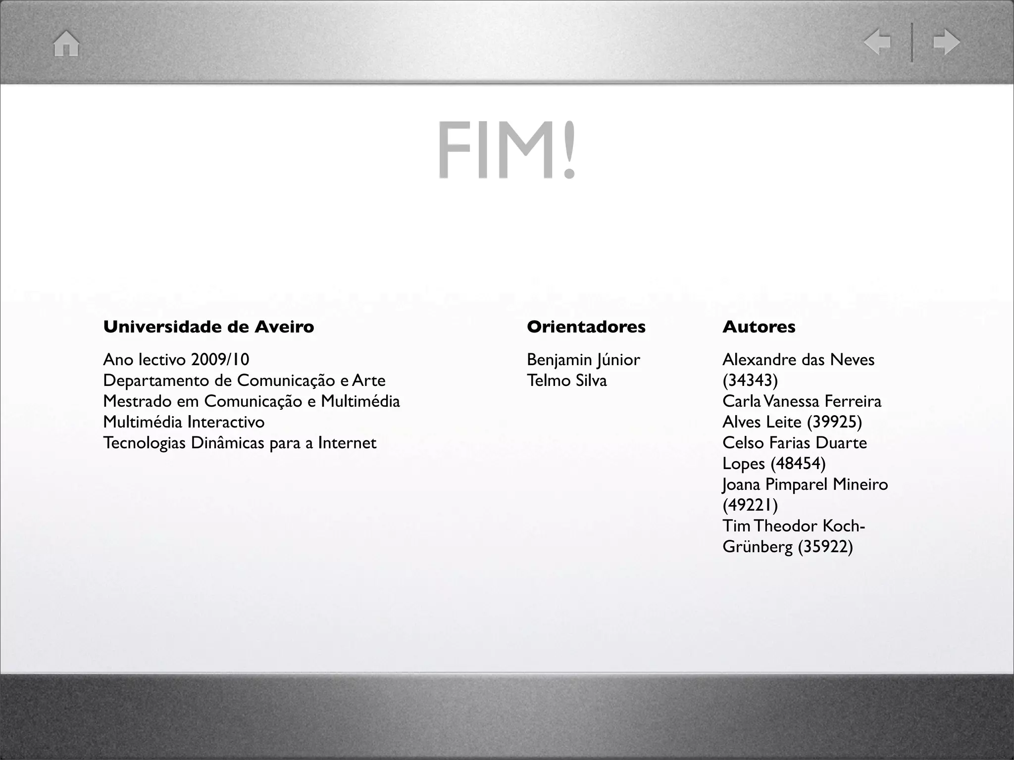 FIM!
Universidade de Aveiro
Ano lectivo 2009/10
Departamento de Comunicação e Arte
Mestrado em Comunicação e Multimédia
Multimédia Interactivo
Tecnologias Dinâmicas para a Internet
Orientadores
Benjamin Júnior
Telmo Silva
Autores
Alexandre das Neves
(34343)
CarlaVanessa Ferreira
Alves Leite (39925)
Celso Farias Duarte
Lopes (48454)
Joana Pimparel Mineiro
(49221)
Tim Theodor Koch-
Grünberg (35922)
 