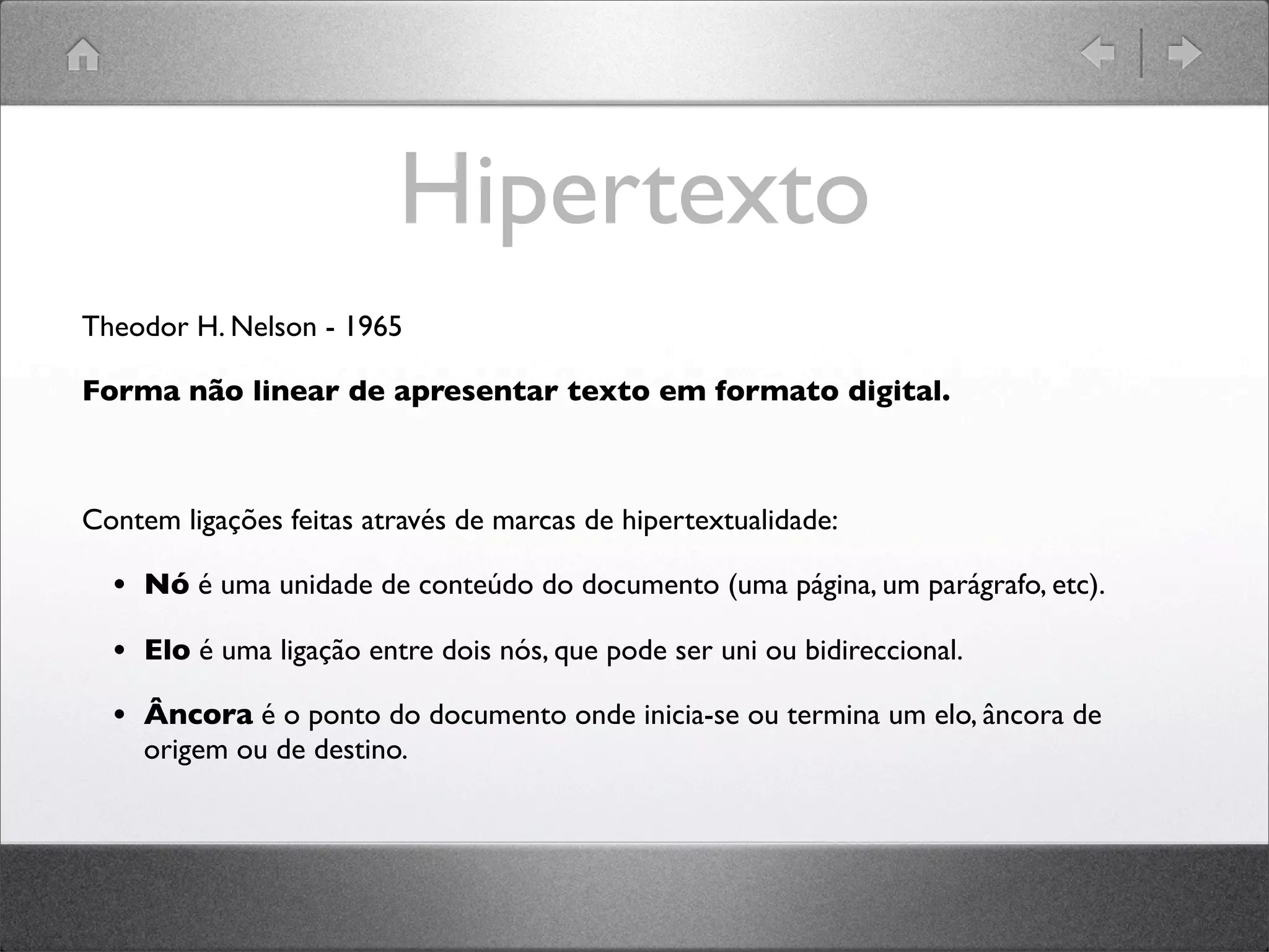 Hipertexto
Theodor H. Nelson - 1965
Forma não linear de apresentar texto em formato digital.
Contem ligações feitas através de marcas de hipertextualidade:
• Nó é uma unidade de conteúdo do documento (uma página, um parágrafo, etc).
• Elo é uma ligação entre dois nós, que pode ser uni ou bidireccional.
• Âncora é o ponto do documento onde inicia-se ou termina um elo, âncora de
origem ou de destino.
 