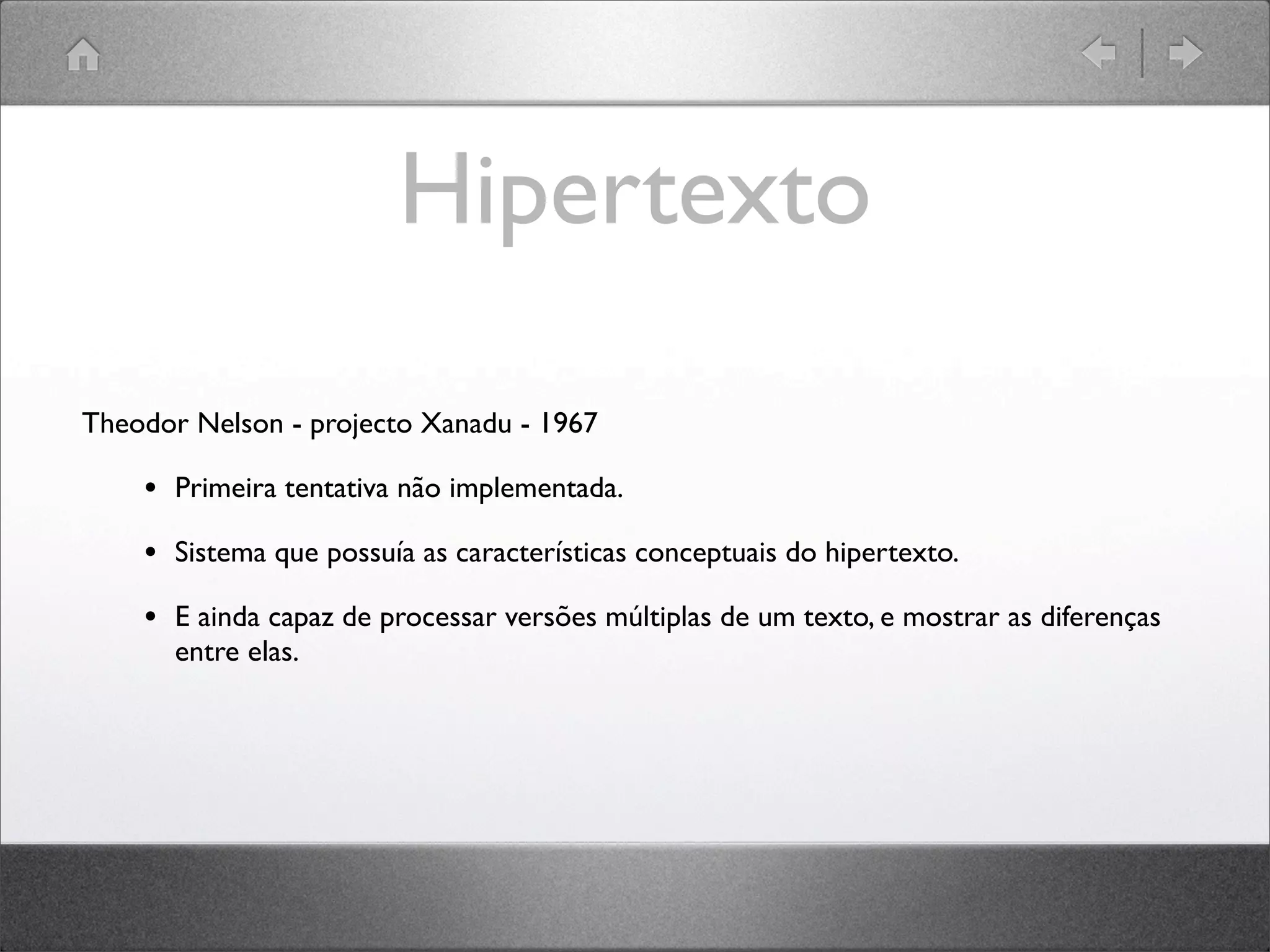 Hipertexto
Theodor Nelson - projecto Xanadu - 1967
• Primeira tentativa não implementada.
• Sistema que possuía as características conceptuais do hipertexto.
• E ainda capaz de processar versões múltiplas de um texto, e mostrar as diferenças
entre elas.
 