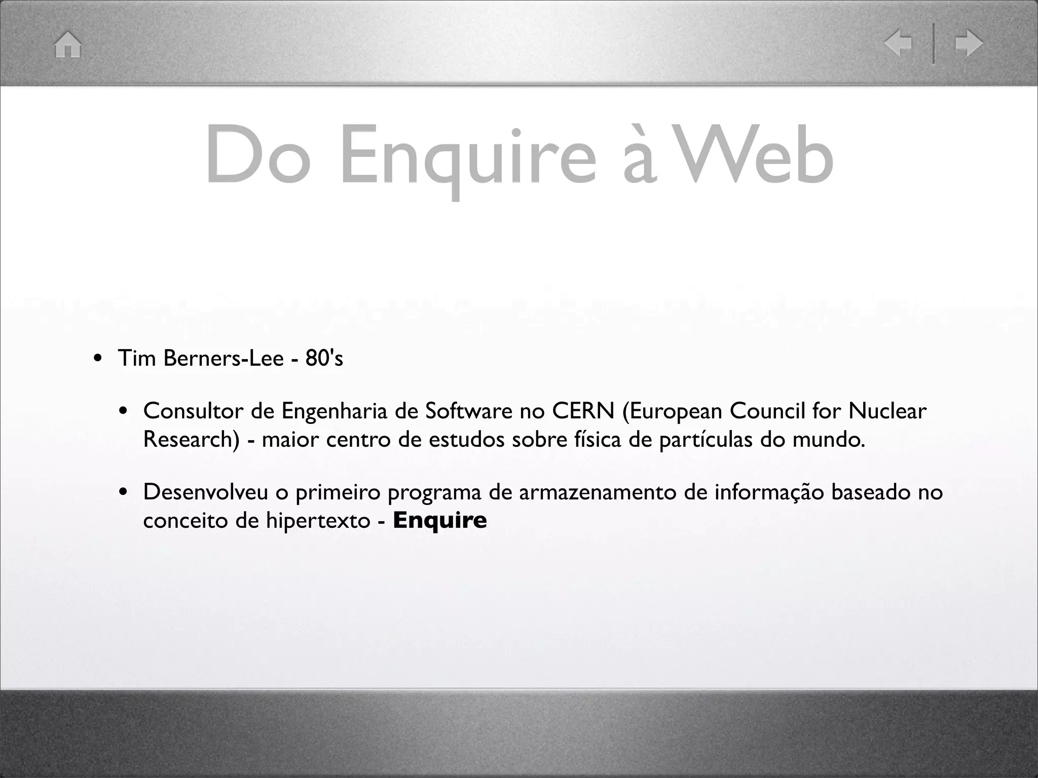 Do Enquire à Web
• Tim Berners-Lee - 80's
• Consultor de Engenharia de Software no CERN (European Council for Nuclear
Research) - maior centro de estudos sobre física de partículas do mundo.
• Desenvolveu o primeiro programa de armazenamento de informação baseado no
conceito de hipertexto - Enquire
 