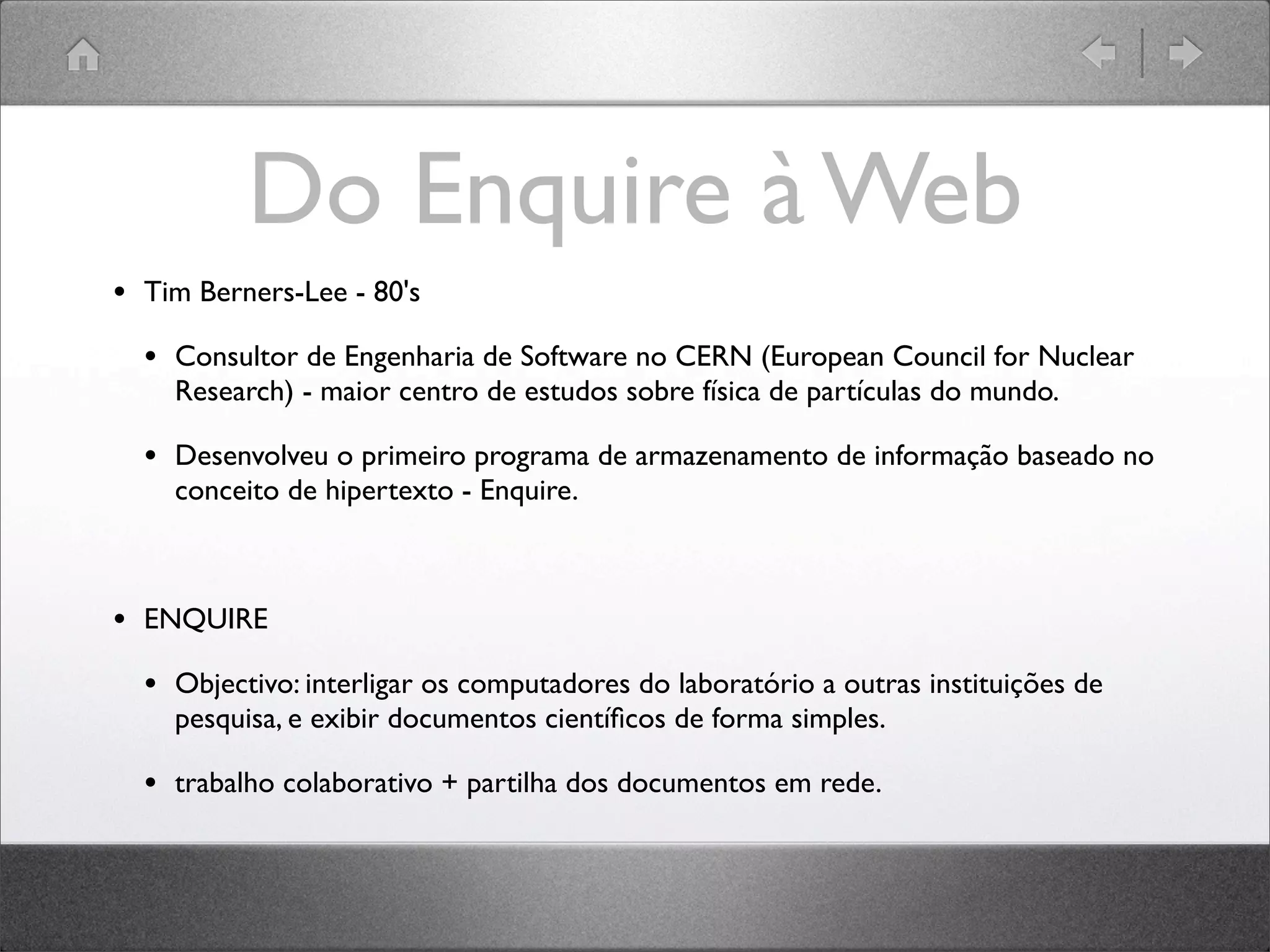 Do Enquire à Web
• Tim Berners-Lee - 80's
• Consultor de Engenharia de Software no CERN (European Council for Nuclear
Research) - maior centro de estudos sobre física de partículas do mundo.
• Desenvolveu o primeiro programa de armazenamento de informação baseado no
conceito de hipertexto - Enquire.
• ENQUIRE
• Objectivo: interligar os computadores do laboratório a outras instituições de
pesquisa, e exibir documentos cientíﬁcos de forma simples.
• trabalho colaborativo + partilha dos documentos em rede.
 