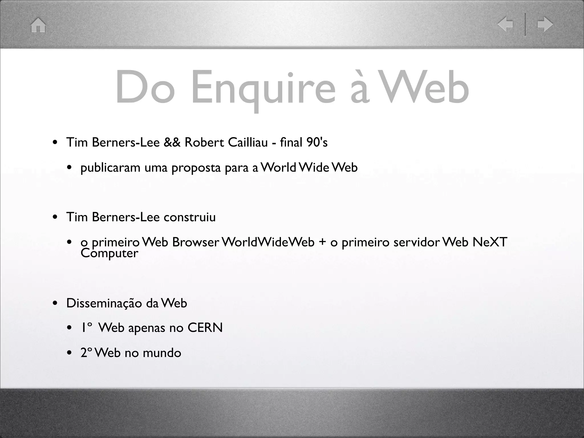 Do Enquire à Web
• Tim Berners-Lee && Robert Cailliau - ﬁnal 90's
• publicaram uma proposta para a World Wide Web
• Tim Berners-Lee construiu
• o primeiro Web Browser WorldWideWeb + o primeiro servidor Web NeXT
Computer
• Disseminação da Web
• 1º Web apenas no CERN
• 2º Web no mundo
 