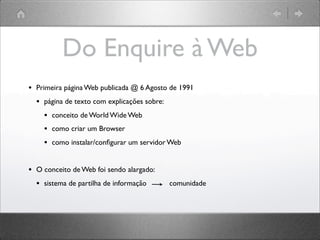 Do Enquire à Web
• Primeira página Web publicada @ 6 Agosto de 1991
• página de texto com explicações sobre:
• conceito de World Wide Web
• como criar um Browser
• como instalar/conﬁgurar um servidor Web
• O conceito de Web foi sendo alargado:
• sistema de partilha de informação comunidade
 