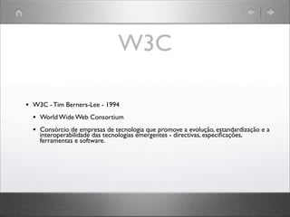 W3C
• W3C - Tim Berners-Lee - 1994
• World Wide Web Consortium
• Consórcio de empresas de tecnologia que promove a evolução, estandardização e a
interoperabilidade das tecnologias emergentes - directivas, especiﬁcações,
ferramentas e software.
 