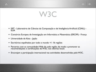 W3C
• MIT - Laboratório de Ciências da Computação e de Inteligência Artiﬁcial (CSAIL) -
EUA
• Consórcio Europeu de Investigação em Informática e Matemática (ERCIM) - França
• Universidade de Keio - Japão
• Escritórios espalhados por todo o mundo +/- 16 regiões
• Parcerias com as comunidades Web de cada região, de modo a promover as
recomendações e certiﬁcações do W3C nos idiomas locais
• Encorajam a participação internacional nas actividades desenvolvidas pelo W3C.
 