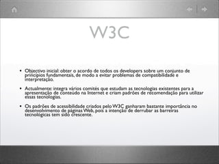W3C
• Objectivo inicial: obter o acordo de todos os developers sobre um conjunto de
princípios fundamentais, de modo a evitar problemas de compatibilidade e
interpretação.
• Actualmente: integra vários comités que estudam as tecnologias existentes para a
apresentação de conteúdo na Internet e criam padrões de recomendação para utilizar
essas tecnologias.
• Os padrões de acessibilidade criados pelo W3C ganharam bastante importância no
desenvolvimento de páginas Web, pois a intenção de derrubar as barreiras
tecnológicas tem sido crescente.
 