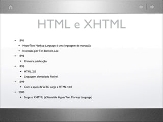 HTML e XHTML
• 1991
• HyperText Markup Language é uma linguagem de marcação
• Inventada por Tim Berners-Lee
• 1993
• Primeira publicação
• 1995
• HTML 2.0
• Linguagem demasiado ﬂexível
• 1999
• Com a ajuda da W3C surge a HTML 4.01
• 2000
• Surge o XHTML (eXtensible HyperText Markup Language)
 