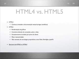 HTML4 vs. HTML5
• HTML4
• Continua orientado a documentação textual (artigos cientíﬁcos)
• HTML5
• Renderização de gráﬁcos
• Controle embutido de conteúdos audio e vídeo
• Armazenamento de dados por parte do cliente
• Maior interactividade
• Não necessita de tecnologias proprietárias como Flash, Silverlight e JavaFX
• Estrutura do HTML5 vs. HTML4
 