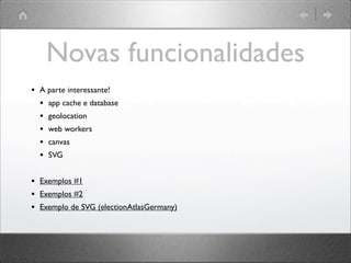 Novas funcionalidades
• A parte interessante!
• app cache e database
• geolocation
• web workers
• canvas
• SVG
• Exemplos #1
• Exemplos #2
• Exemplo de SVG (electionAtlasGermany)
 