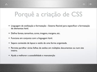 Porquê a criação de CSS
• Linguagem de estilização e formatação - Sistema ﬂexível para especiﬁcar a formatação
de elementos html.
• Deﬁne fontes, tamanhos, cores, imagens, margens, etc.
• Funciona em conjunto com a linguagem html.
• Separa conteúdo de layout e estilo de uma forma organizada.
• Permite partilhar várias folhas de estilos em múltiplos documentos ou num site
inteiro.
• Ajuda a melhorar a acessibilidade e manutenção
 