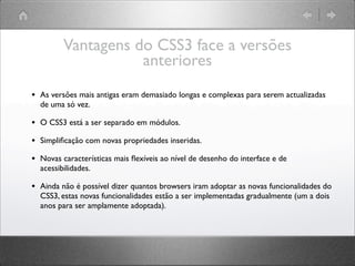 Vantagens do CSS3 face a versões
anteriores
• As versões mais antigas eram demasiado longas e complexas para serem actualizadas
de uma só vez.
• O CSS3 está a ser separado em módulos.
• Simpliﬁcação com novas propriedades inseridas.
• Novas características mais ﬂexíveis ao nível de desenho do interface e de
acessibilidades.
• Ainda não é possível dizer quantos browsers iram adoptar as novas funcionalidades do
CSS3, estas novas funcionalidades estão a ser implementadas gradualmente (um a dois
anos para ser amplamente adoptada).
 