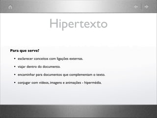 Hipertexto
Para que serve?
• esclarecer conceitos com ligações externas.
• viajar dentro do documento.
• encaminhar para documentos que complementam o texto.
• conjugar com vídeos, imagens e animações - hipermédia.
 