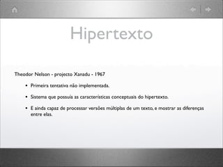 Hipertexto
Theodor Nelson - projecto Xanadu - 1967
• Primeira tentativa não implementada.
• Sistema que possuía as características conceptuais do hipertexto.
• E ainda capaz de processar versões múltiplas de um texto, e mostrar as diferenças
entre elas.
 